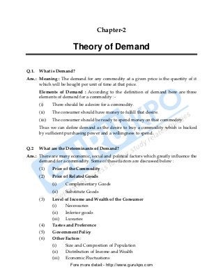 Chapter-2

                         Theory of Demand

Q.1.   What is Demand?
Ans.: Meaning : The demand for any commodity at a given price is the quantity of it
      which will be bought per unit of time at that price.
       Elements of Demand : According to the definition of demand here are three
       elements of demand for a commodity :-
       (i)     There should be a desire for a commodity.
       (ii)    The consumer should have money to fulfill that desire.
       (iii)   The consumer should be ready to spend money on that commodity.
       Thus we can define demand as the desire to buy a commodity which is backed
       by sufficient purchasing power and a willingness to spend.


Q.2    What are the Determinants of Demand?
Ans.: There are many economic, social and political factors which greatly influence the
      demand for a commodity. Some of these factors are discussed below :
       (1)     Price of the Commodity
       (2)     Price of Related Goods
               (i)    Complementary Goods
               (ii)   Substitute Goods
       (3)     Level of Income and Wealth of the Consumer
               (i)   Necessaries
               (ii)  Inferior goods
               (iii) Luxuries
       (4)     Tastes and Preference
       (5)     Government Policy
       (6)     Other Factors :
               (i)   Size and Composition of Population
               (ii)  Distribution of Income and Wealth
               (iii) Economic Fluctuations
                        Fore more detail:- http://www.gurukpo.com


       PDF Created with deskPDF PDF Writer - Trial :: http://www.docudesk.com
 
