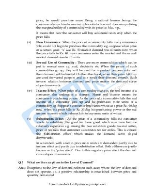 price, he would purchase more. Being a rational human beings the
              consumer always tries to maximize his satisfaction and does so equalizing
              the marginal utility of a commodity with its price i.e. Mux = px.
              It means that now the consumer will buy additional units only when the
              price falls.
      (ii)    New Consumers : When the price of a commodity falls many consumers
              who could not begin to purchase the commodity e.g. suppose when price
              of a certain good ‘x’ was Rs. 50 market demand was 60 units now when
              the price falls to Rs. 40, new consumers enter the market and the overall
              market demand rises to 80 units.
      (iii)   Several Use of Commodity : There are many commodities which can be
              put to several uses e.g. coal, electricity etc. When the prices of such
              commodities go up, they will be used for important purpose only and
              their demand will be limited. On the other hand, when their price fall they
              are used for varied purpose and as a result their demand extends. Such
              inverse relation between demand and price makes the demand curve
              slope downwards.
      (iv)    Income Effect : When price of a commodity changes, the real income of a
              consumer also undergoes a changes. Hence real income means the
              consumer’s purchasing power. As the price of a commodity falls the real
              income of a consumer goes up and he purchases more units of a
              commodity eg. Suppose a consumer buys units wheat at a price Rs. 40/kg
              now, when the price falls to Rs. 30/kg. his purchasing power or the real
              income increase which induces him to buy more units of wheat.
      (v)     Substitution Effect : As the price of a commodity falls the consumer
              wants to substitute this good for those good which now have become
              relatively expensive e.g. among the two substitute goods tea and coffee,
              price of tea falls then consumer substitutes tea for coffee. This is caused
              the ‘Substitution effect’ which makes the demand curve sloped
              downwards.
              In a nutshell, with a fall in price more units are demanded partly due to
              income effect and partly due to substitution effect. Both of these are jointly
              known as the ‘price effect’. Due to this negative price effect the demand
              curve slopes downwards.

Q.7   What are the exceptions to the Law of Demand?
Ans.: Exceptions to the law of demand refers to such cases where the law of demand
      does not operate, i.e., a positive relationship is established between price and
      quantity demanded.

                       Fore more detail:- http://www.gurukpo.com


      PDF Created with deskPDF PDF Writer - Trial :: http://www.docudesk.com
 