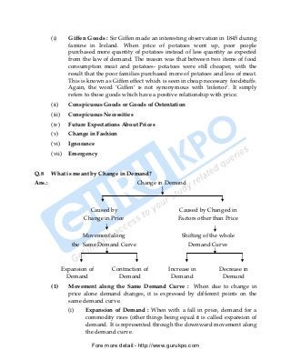 (i)       Giffen Goods : Sir Giffen made an interesting observation in 1845 during
                  famine in Ireland. When price of potatoes went up, poor people
                  purchased more quantity of potatoes instead of less quantity as expected
                  from the law of demand. The reason was that between two items of food
                  consumption meat and potatoes- potatoes were still cheaper, with the
                  result that the poor families purchased more of potatoes and less of meat.
                  This is known as Giffen effect which is seen in cheap necessary foodstuffs.
                  Again, the word ‘Giffen’ is not synonymous with ‘inferior’. It simply
                  refers to those goods which have a positive relationship with price.
        (ii)      Conspicuous Goods or Goods of Ostentation
        (iii)     Conspicuous Necessities
        (iv)      Future Expectations About Prices
        (v)       Change in Fashion
        (vi)      Ignorance
        (vii)     Emergency


Q.8     What is meant by Change in Demand?
Ans.:                                        Change in Demand



                          Caused by                          Caused by Changed in
                        Change in Price                      Factors other than Price

                       Movement along                          Shifting of the whole
                   the Same Demand Curve                         Demand Curve



                Expansion of       Contraction of        Increase in         Decrease in
                  Demand             Demand               Demand              Demand
        (1)       Movement along the Same Demand Curve : When due to change in
                  price alone demand changes, it is expressed by different points on the
                  same demand curve.
                  (i)   Expansion of Demand : When with a fall in price, demand for a
                        commodity rises (other things being equal it is called expansion of
                        demand. It is represented through the downward movement along
                        the demand curve.

                           Fore more detail:- http://www.gurukpo.com


        PDF Created with deskPDF PDF Writer - Trial :: http://www.docudesk.com
 