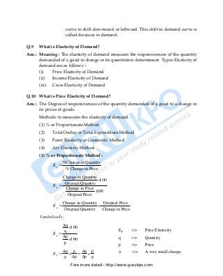 curve to shift downward or leftward. This shift in demand curve is
                       called decrease in demand.

Q.9   What is Elasticity of Demand?
Ans.: Meaning : The elasticity of demand measures the responsiveness of the quantity
      demanded of a good to change in its quantitative determinant. Types Elasticity of
      demand are as follows :-
      (i)   Price Elasticity of Demand
      (ii)  Income Elasticity of Demand
      (iii) Cross Elasticity of Demand

Q.10 What is Price Elasticity of Demand?
Ans.: The Degree of responsiveness of the quantity demanded of a good to a change in
      its prices of goods.
      Methods to measures the elasticity of demand.
      (1) % or Proportionate Method
      (2)    Total Outlay or Total Expenditure Method
      (3)    Point Elasticity or Geometric Method
      (4)    Arc Elasticity Method
      (1) % or Proportionate Method :
                     %Change in Quantity
              Ep =
                      % Change in Price
                   Change in Quantity
                                       x100
                    Original Quantity
              Ep =
                    Change in Price
                                     x100
                     Original Price
                     Change in Quantity Original Price
              Ep =                      x
                      Original Quantity   Change in Price
       Symbolically;
                   ∆q
                      x100
                   q                              Ep        =>   Price Elasticity
              Ep =
                   ∆p                             q         =>   Quantity
                      x100
                   p                              p         =>   Price
                     ∆q p ∆q p                    ∆         =>   A very small change
              Ep =     x  =  x
                      q ∆p ∆p q
                         Fore more detail:- http://www.gurukpo.com


      PDF Created with deskPDF PDF Writer - Trial :: http://www.docudesk.com
 