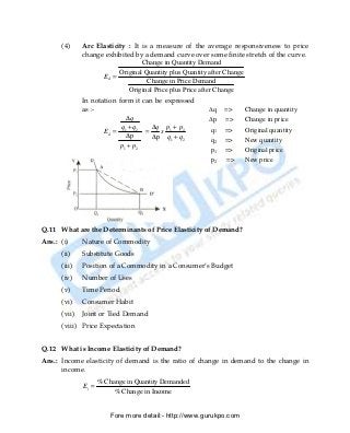 (4)     Arc Elasticity : It is a measure of the average responsiveness to price
              change exhibited by a demand curve over some finite stretch of the curve.
                                  Change in Quantity Demand
                          Original Quantity plus Quantity after Change
                    Ed =
                                    Change in Price Demand
                             Original Price plus Price after Change
              In notation form it can be expressed
              as :-                                     ∆q   =>      Change in quantity
                              ∆q                        ∆p   =>      Change in price
                           q +q      ∆q p1 + p2
                     Ed = 1 2 =         x               q1   =>      Original quantity
                              ∆p     ∆p q1 + q2         q2   =>      New quantity
                           p1 + p2
                                                        p1   =>      Original price
                                                        p2   =>      New price




Q.11 What are the Determinants of Price Elasticity of Demand?
Ans.: (i)     Nature of Commodity
      (ii)    Substitute Goods
      (iii)   Position of a Commodity in a Consumer’s Budget
      (iv)    Number of Uses
      (v)     Time Period
      (vi)    Consumer Habit
      (vii)   Joint or Tied Demand
      (viii) Price Expectation


Q.12 What is Income Elasticity of Demand?
Ans.: Income elasticity of demand is the ratio of change in demand to the change in
      income.
                     % Change in Quantity Demanded
              Ei =
                          % Change in Income


                         Fore more detail:- http://www.gurukpo.com


      PDF Created with deskPDF PDF Writer - Trial :: http://www.docudesk.com
 