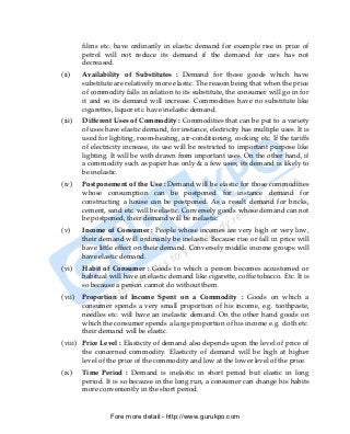 films etc. have ordinarily in elastic demand for example rise in price of
        petrol will not reduce its demand if the demand for cars has not
        decreased.
(ii)    Availability of Substitutes : Demand for those goods which have
        substitute are relatively more elastic. The reason being that when the price
        of commodity falls in relation to its substitute, the consumer will go in for
        it and so its demand will increase. Commodities have no substitute like
        cigarettes, liquor etc. have inelastic demand.
(iii)   Different Uses of Commodity : Commodities that can be put to a variety
        of uses have elastic demand, for instance, electricity has multiple uses. It is
        used for lighting, room-heating, air-conditioning, cooking etc. If the tariffs
        of electricity increase, its use will be restricted to important purpose like
        lighting. It will be with drawn from important uses. On the other hand, if
        a commodity such as paper has only & a few uses, its demand is likely to
        be inelastic.
(iv)    Postponement of the Use : Demand will be elastic for those commodities
        whose consumption can be postponed for instance demand for
        constructing a house can be postponed. As a result demand for bricks,
        cement, sand etc. will be elastic. Conversely goods whose demand can not
        be postponed, their demand will be inelastic.
(v)     Income of Consumer : People whose incomes are very high or very low,
        their demand will ordinarily be inelastic. Because rise or fall in price will
        have little effect on their demand. Conversely middle income groups will
        have elastic demand.
(vi)    Habit of Consumer : Goods to which a person becomes accustomed or
        habitual will have in elastic demand like cigarette, coffie tobacco. Etc. It is
        so because a person cannot do without them.
(vii)   Proportion of Income Spent on a Commodity : Goods on which a
        consumer spends a very small proportion of his income, e.g. toothpaste,
        needles etc. will have an inelastic demand. On the other hand goods on
        which the consumer spends a large proportion of his income e.g. cloth etc.
        their demand will be elastic.
(viii) Price Level : Elasticity of demand also depends upon the level of price of
       the concerned commodity. Elasticity of demand will be high at higher
       level of the price of the commodity and low at the lower level of the price.
(ix)    Time Period : Demand is inelastic in short period but elastic in long
        period. It is so because in the long run, a consumer can change his habits
        more conveniently in the short period.


                 Fore more detail:- http://www.gurukpo.com


PDF Created with deskPDF PDF Writer - Trial :: http://www.docudesk.com
 
