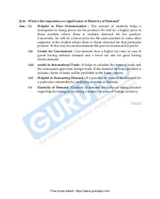 Q.16 What is the importance or significance of Elasticity of Demand?
Ans.: (i)     Helpful in Price Determination : The concept of elasticity helps a
              monopolist in fixing prices for his product. He will fix a higher price in
              those markets where there is inelastic demand for his product.
              Conversely, he will fix a lower price for the same product in some other
              segments of the market where there is elastic demand for that particular
              product. In this way he can discriminate the price to maximize his profit.
      (ii)    Useful for Government : Government fixes a higher tax rates in case of
              goods having inelastic demand and a lower tax rate for good having
              elastic demand.
      (iii)   useful in International Trade : It helps to calculate the terms of trade and
              the consequent gain from foreign trade. If the demand for home product is
              inelastic, terms of trade will be profitable to the home country.
      (iv)    Helpful in Forecasting Demand : It is possible to forecast the demand for
              a particular commodity by analyzing its states of elasticity.
      (v)     Elasticity of Demand : Elasticity of demand also helps in taking decision
              regarding devaluing or revaluing a country in terms of foreign currency.


                                                                                  □□□




                       Fore more detail:- http://www.gurukpo.com


      PDF Created with deskPDF PDF Writer - Trial :: http://www.docudesk.com
 