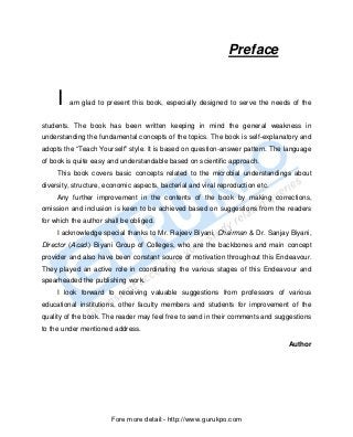 Preface


     I   am glad to present this book, especially designed to serve the needs of the


students. The book has been written keeping in mind the general weakness in
understanding the fundamental concepts of the topics. The book is self-explanatory and
adopts the “Teach Yourself” style. It is based on question-answer pattern. The language
of book is quite easy and understandable based on scientific approach.
     This book covers basic concepts related to the microbial understandings about
diversity, structure, economic aspects, bacterial and viral reproduction etc.
     Any further improvement in the contents of the book by making corrections,
omission and inclusion is keen to be achieved based on suggestions from the readers
for which the author shall be obliged.
     I acknowledge special thanks to Mr. Rajeev Biyani, Chairman & Dr. Sanjay Biyani,
Director (Acad.) Biyani Group of Colleges, who are the backbones and main concept
provider and also have been constant source of motivation throughout this Endeavour.
They played an active role in coordinating the various stages of this Endeavour and
spearheaded the publishing work.
     I look forward to receiving valuable suggestions from professors of various
educational institutions, other faculty members and students for improvement of the
quality of the book. The reader may feel free to send in their comments and suggestions
to the under mentioned address.

                                                                                Author




                       Fore more detail:- http://www.gurukpo.com


       PDF Created with deskPDF PDF Writer - Trial :: http://www.docudesk.com
 