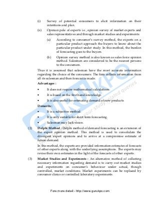 (i)    Survey of potential consumers to elicit information on their
             intentions and plan.
      (ii)   Opinion pole of experts i.e., opinion survey of market experts and
             sales representatives and through market studies and experiments.
             (a)     According to consumer’s survey method, the experts on a
                     particular product approach the buyers to know about the
                     particular product under study. In this method, the burdon
                     of forecasting goes to the buyers.
             (b)     Opinion survey method is also known as sales force opinion
                     method. Salesmen are considered to be the nearest persons
                     to the consumers.
      Thus it is assumed that salesman have the most accurate information
      regarding the choice of the consumers. The firm collects information from
      all its salesman and then forecast is made.
      Advantages :
      •      It does not require mathematical calculations.
      •      It is based on the first hand knowledge.
      •      It is also useful for estimating demand of new products.
      Demerits :
      •      It is a subjective method.
      •      It is only suitable for short term forecasting.
      •      Salesman may lack vision.
(2)   Delphi Method : Delphi method of demand forecasting is an extension of
      the expert opinion method. This method is used to consolidate the
      divergent expert opinions and to arrive at a compromise estimate of
      future demand.
      In this method, the experts are provided information estimates of forecasts
      of other experts along with the underlying assumptions. The experts may
      revise their own estimates in the light of the forecasts of other experts.
(3)   Market Studies and Experiments : An alternative method of collecting
      necessary information regarding demand is to carry out market studies
      and experiments on consumer’s behaviour under actual, though
      controlled, market conditions. Market experiments can be replaced by
      consumer clinics or controlled laboratory experiments.




               Fore more detail:- http://www.gurukpo.com


PDF Created with deskPDF PDF Writer - Trial :: http://www.docudesk.com
 