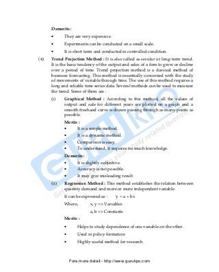 Demerits :
      •      They are very expensive.
      •      Experiments can be conducted on a small scale.
      •      It is short term and conducted in controlled condition.
(4)   Trend Projection Method : It is also called as secular or long-term trend.
      It is the basic tendency of the output and sales of a firm to grow or decline
      over a period of time. Trend projection method is a classical method of
      business forecasting. This method is essentially concerned with the study
      of movements of variable through time. The use of this method requires a
      long and reliable time series data. Several methods can be used to measure
      the trend. Some of them are :
      (i)    Graphical Method : According to this method, all the values of
             output and sale for different years are plotted on a graph and a
             smooth freehand curve is drawn passing through as many points as
             possible.
             Merits :
             •       It is a simple method.
             •       It is a dynamic method.
             •       Comparison is easy.
             •       To understand, It requires no much knowledge.
             Demerits :
             •       It is slightly subjective.
             •       Accuracy is not possible.
             •       It may give misleading result.
      (ii)   Regression Method : This method establishes the relation between
             quantity demand and more or more independent variable.
             It can be expressed as :       y = a + bx
             Where,         x, y => Variables
                            a, b => Constants
             Merits :
             •       Helps to study dependence of one variable on the other.
             •       Used in policy formation.
             •       Highly useful method for research.



                 Fore more detail:- http://www.gurukpo.com


PDF Created with deskPDF PDF Writer - Trial :: http://www.docudesk.com
 