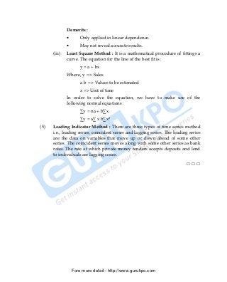 Demerits :
              •       Only applied in linear dependence.
              •       May not reveal accurate results.
      (iii)   Least Square Method : It is a mathematical procedure of fittings a
              curve. The equation for the line of the best fit is :
                      y = a + bx
              Where, y => Sales
                      a b => Values to be estimated
                      x => Unit of time
              In order to solve the equation, we have to make use of the
              following normal equations :
                      ∑y = na + b∑x
                      ∑y = a∑ x b∑x2
(5)   Leading Indicator Method : There are three types of time series method
      i.e., leading series, coincident series and lagging series. The leading series
      are the data on variables that move up or down ahead of some other
      series. The coincident series moves along with some other series as bank
      rates. The rate at which private money tenders accepts deposits and lend
      to individuals are lagging series.

                                                                            □□□




                  Fore more detail:- http://www.gurukpo.com


PDF Created with deskPDF PDF Writer - Trial :: http://www.docudesk.com
 