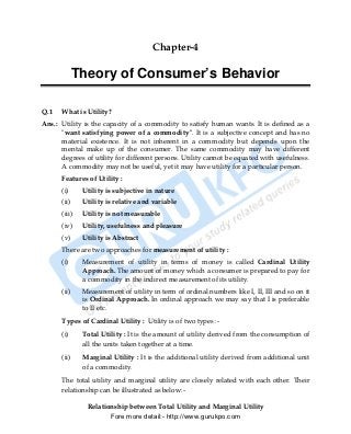 Chapter-4

             Theory of Consumer’s Behavior

Q.1   What is Utility?
Ans.: Utility is the capacity of a commodity to satisfy human wants. It is defined as a
      "want satisfying power of a commodity". It is a subjective concept and has no
      material existence. It is not inherent in a commodity but depends upon the
      mental make up of the consumer. The same commodity may have different
      degrees of utility for different persons. Utility cannot be equated with usefulness.
      A commodity may not be useful, yet it may have utility for a particular person.
      Features of Utility :
      (i)     Utility is subjective in nature
      (ii)    Utility is relative and variable
      (iii)   Utility is not measurable
      (iv)    Utility, usefulness and pleasure
      (v)     Utility is Abstract
      There are two approaches for measurement of utility :
      (i)     Measurement of utility in terms of money is called Cardinal Utility
              Approach. The amount of money which a consumer is prepared to pay for
              a commodity in the indirect measurement of its utility.
      (ii)    Measurement of utility in term of ordinal numbers like I, II, III and so on it
              is Ordinal Approach. In ordinal approach we may say that I is preferable
              to II etc.
      Types of Cardinal Utility : Utility is of two types :-
      (i)     Total Utility : It is the amount of utility derived from the consumption of
              all the units taken together at a time.
      (ii)    Marginal Utility : It is the additional utility derived from additional unit
              of a commodity.
      The total utility and marginal utility are closely related with each other. Their
      relationship can be illustrated as below:-

               Relationship between Total Utility and Marginal Utility
                      Fore more detail:- http://www.gurukpo.com


      PDF Created with deskPDF PDF Writer - Trial :: http://www.docudesk.com
 