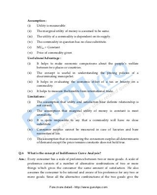 Assumption :
      (i)     Utility is measurable
      (ii)    The marginal utility of money is assumed to be same.
      (iii)   The utility of a commodity is dependent on its supply.
      (iv)    The commodity in question has no close substitute.
      (v)     MUm = Constant
      (vi)    Price of commodity given
      Usefulness/Advantage :
      (i)     It helps to make economic comparisons about the people’s welfare
              between two places or countries.
      (ii)    The concept is useful in understanding the pricing policies of a
              discriminating monopolist.
      (iii)   It helps in evaluating the economic effect of a tax or bounty on a
              commodity.
      (iv)    It helps to measure the benefits from international trade.
      Limitations :
      (i)     The assumption that utility and satisfaction bear definite relationship is
              not correct.
      (ii)    The assumption that marginal utility of money is constant is most
              unrealistic.
      (iii)   It is quite impossible to say that a commodity will have no close
              substitute.
      (iv)    Consumer surplus cannot be measured in case of luxuries and bare
              necessities of life.
      (v)     The assumption that in measuring the consumers surplus all determinants
              of demand except the price remains constants does not hold true.


Q.6   What is the concept of Indifference Curve Analysis?
Ans.: Every consumer has a scale of preference between two or more goods. A scale of
      preference consists of a number of alternative combinations of two or more
      things which gives the consumer the same amount of satisfaction. He also
      assumes the consumer to be rational and aware of his preference for any two or
      more goods. Since all the alternative combinations of the two goods give the


                       Fore more detail:- http://www.gurukpo.com


      PDF Created with deskPDF PDF Writer - Trial :: http://www.docudesk.com
 