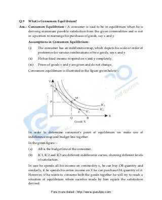 Q.9   What is Consumers Equilibrium?
Ans.: Consumers Equilibrium : A consumer is said to be in equilibrium when he is
      deriving maximum possible satisfaction from the given commodities and is not
      in a position to rearrange his purchases of goods, say x and y.
      Assumptions in Consumers Equilibrium :
      (i)     The consumer has an indifference map, which depicts his scale or order of
              preference for various combinations of two goods, say x and y.
      (ii)    He has fixed income to spend on x and y completely.
      (iii)   Prices of goods x and y are given and do not change.
      Consumers equilibrium is illustrated in the figure given below :-




      In order to determine consumer’s point of equilibrium we make use of
      indifference map and budget line together.
      In the given figure :-
      (a)     AB is the budget line of the consumer.
      (b)     IC1, IC2 and IC3 are different indifference curves, showing different levels
              of satisfaction.
      In case he spends all his income on commodity x, he can buy OB quantity and
      similarly, if he spends his entire income on Y he can purchase OA quantity of it.
      However, if he wants to consume both the goods together he will try to reach a
      situation of equilibrium where sacrifice made by him equals the satisfaction
      derived.

                       Fore more detail:- http://www.gurukpo.com


      PDF Created with deskPDF PDF Writer - Trial :: http://www.docudesk.com
 