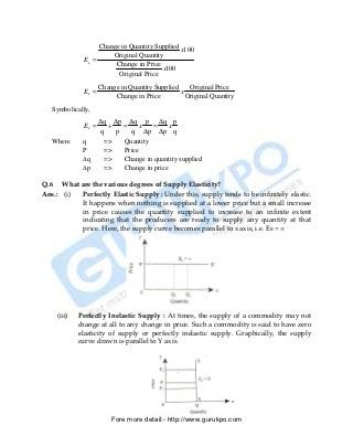 Change in Quantity Supplied
                                                x100
                        Original Quantity
               Es =
                         Change in Price
                                         x100
                          Original Price
                      Change in Quantity Supplied    Original Price
               Es =                               x
                           Change in Price          Original Quantity
   Symbolically,
                      ∆q ∆p ∆q p ∆q p
               Es =     ÷   =  x  =  x
                      q   p   q ∆p ∆p q
   Where      q        =>      Quantity
              P        =>      Price
              ∆q       =>      Change in quantity supplied
              ∆p       =>      Change in price

Q.6 What are the various degrees of Supply Elasticity?
Ans.: (i) Perfectly Elastic Supply : Under this, supply tends to be infinitely elastic.
          It happens when nothing is supplied at a lower price but a small increase
          in price causes the quantity supplied to increase to an infinite extent
          indicating that the producers are ready to supply any quantity at that
          price. Here, the supply curve becomes parallel to x axis, i.e. Es = ∞




     (iii)   Perfectly Inelastic Supply : At times, the supply of a commodity may not
             change at all to any change in price. Such a commodity is said to have zero
             elasticity of supply or perfectly inelastic supply. Graphically, the supply
             curve drawn is parallel to Y axis.




                          Fore more detail:- http://www.gurukpo.com


       PDF Created with deskPDF PDF Writer - Trial :: http://www.docudesk.com
 