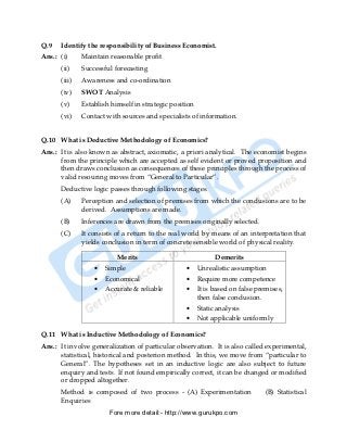 Q.9   Identify the responsibility of Business Economist.
Ans.: (i)     Maintain reasonable profit
      (ii)    Successful forecasting
      (iii)   Awareness and co-ordination
      (iv)    SWOT Analysis
      (v)     Establish himself in strategic position
      (vi)    Contact with sources and specialists of information.


Q.10 What is Deductive Methodology of Economics?
Ans.: It is also known as abstract, axiomatic, a priori analytical. The economist begins
      from the principle which are accepted as self evident or proved proposition and
      then draws conclusion as consequences of these principles through the process of
      valid resouring moves from “General to Particular”.
      Deductive logic passes through following stages.
      (A)     Perception and selection of premises from which the conclusions are to be
              derived. Assumptions are made.
      (B)     Inferences are drawn from the premises originally selected.
      (C)     It consists of a return to the real world by means of an interpretation that
              yields conclusion in term of concrete sensible world of physical reality.

                          Merits                              Demerits
                  •   Simple                      •     Unrealistic assumption
                  •   Economical                  •     Require more competence
                  •   Accurate & reliable         •     It is based on false premises,
                                                        then false conclusion.
                                                  •     Static analysis
                                                  •     Not applicable uniformly

Q.11 What is Inductive Methodology of Economics?
Ans.: It involve generalization of particular observation. It is also called experimental,
      statistical, historical and posterion method. In this, we move from “particular to
      General”. The hypotheses set in an inductive logic are also subject to future
      enquiry and tests. If not found empirically correct, it can be changed or modified
      or dropped altogether.
      Method is composed of two process - (A) Experimentation                  (B) Statistical
      Enquiries
                       Fore more detail:- http://www.gurukpo.com


      PDF Created with deskPDF PDF Writer - Trial :: http://www.docudesk.com
 