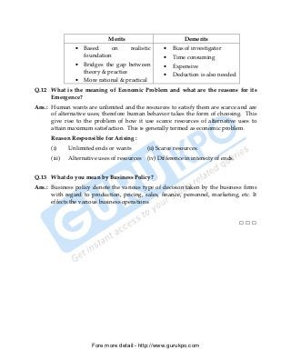 Merits                          Demerits
                •   Based     on      realistic      •   Bias of investigator
                    foundation                       •   Time consuming
                •   Bridges the gap between          •   Expensive
                    theory & practice
                                                     •   Deduction is also needed
                •   More rational & practical
Q.12 What is the meaning of Economic Problem and what are the reasons for its
     Emergence?
Ans.: Human wants are unlimited and the resources to satisfy them are scarce and are
      of alternative uses; therefore human behavior takes the form of choosing. This
      give rise to the problem of how it use scarce resources of alternative uses to
      attain maximum satisfaction. This is generally termed as economic problem.
      Reason Responsible for Arising :
      (i)     Unlimited ends or wants         (ii) Scarce resources.
      (iii)   Alternative uses of resources   (iv) Difference in intensity of ends.


Q.13 What do you mean by Business Policy?
Ans.: Business policy denote the various type of decision taken by the business firms
      with regard to production, pricing, sales, finance, personnel, marketing, etc. It
      effects the various business operations.


                                                                                      □□□




                       Fore more detail:- http://www.gurukpo.com


      PDF Created with deskPDF PDF Writer - Trial :: http://www.docudesk.com
 
