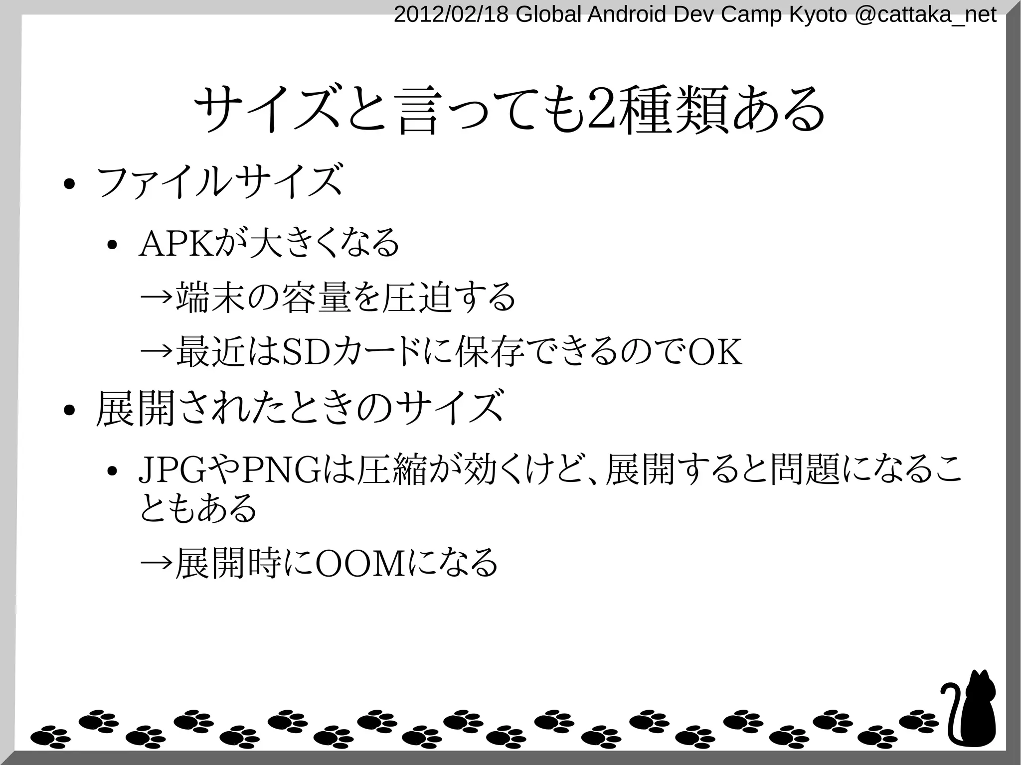 2012/02/18 Global Android Dev Camp Kyoto @cattaka_net



         サイズと言っても２種類ある
●   ファイルサイズ
    ●   APKが大きくなる
        →端末の容量を圧迫する
        →最近はSDカードに保存できるのでOK
●   展開されたときのサイズ
    ●   JPGやPNGは圧縮が効くけど、展開すると問題になるこ
        ともある
        →展開時にOOMになる
 