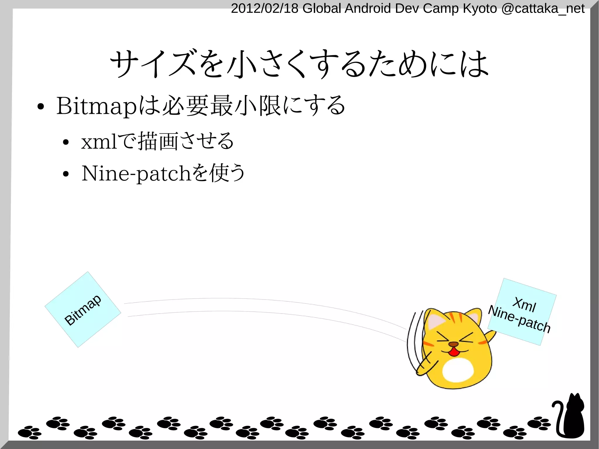 2012/02/18 Global Android Dev Camp Kyoto @cattaka_net



                サイズを小さくするためには
●   Bitmapは必要最小限にする
    ●   xmlで描画させる
    ●   Nine-patchを使う




           ap                                                 X
                                                          Nine ml
    Bitm                                                      -pat
                                                                   ch
 