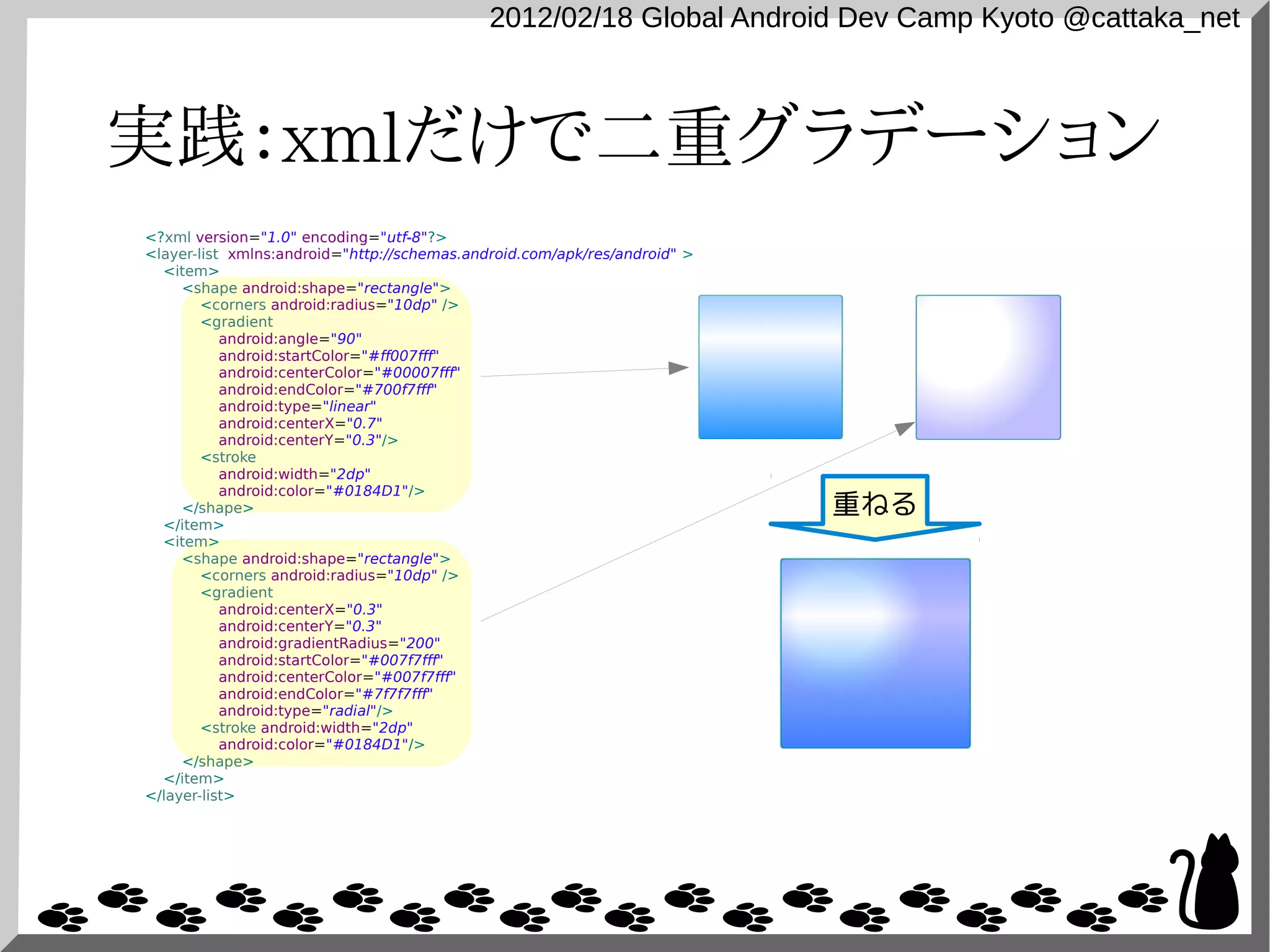 2012/02/18 Global Android Dev Camp Kyoto @cattaka_net



実践：xmlだけで二重グラデーション
<?xml version="1.0" encoding="utf-8"?>
<layer-list xmlns:android="http://schemas.android.com/apk/res/android" >
  <item>
     <shape android:shape="rectangle">
        <corners android:radius="10dp" />
        <gradient
           android:angle="90"
           android:startColor="#ff007fff"
           android:centerColor="#00007fff"
           android:endColor="#700f7fff"
           android:type="linear"
           android:centerX="0.7"
           android:centerY="0.3"/>
        <stroke
           android:width="2dp"
           android:color="#0184D1"/>
     </shape>                                                              重ねる
  </item>
  <item>
     <shape android:shape="rectangle">
        <corners android:radius="10dp" />
        <gradient
           android:centerX="0.3"
           android:centerY="0.3"
           android:gradientRadius="200"
           android:startColor="#007f7fff"
           android:centerColor="#007f7fff"
           android:endColor="#7f7f7fff"
           android:type="radial"/>
        <stroke android:width="2dp"
           android:color="#0184D1"/>
     </shape>
  </item>
</layer-list>
 