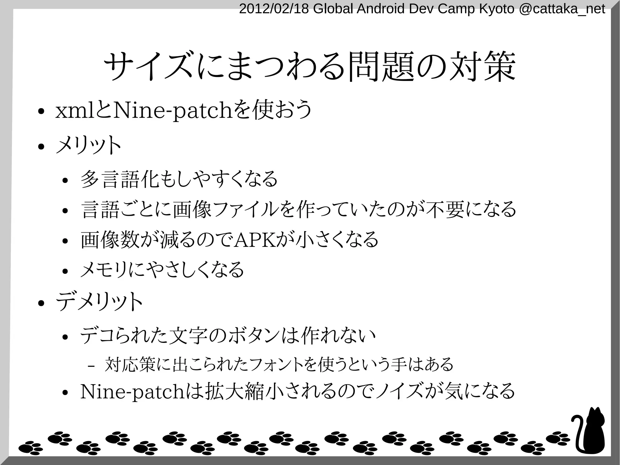 2012/02/18 Global Android Dev Camp Kyoto @cattaka_net



            サイズにまつわる問題の対策
●   xmlとNine-patchを使おう
●   メリット
    ●   多言語化もしやすくなる
    ●   言語ごとに画像ファイルを作っていたのが不要になる
    ●   画像数が減るのでAPKが小さくなる
    ●   メモリにやさしくなる
●   デメリット
    ●   デコられた文字のボタンは作れない
        –   対応策に出こられたフォントを使うという手はある
    ●   Nine-patchは拡大縮小されるのでノイズが気になる
 