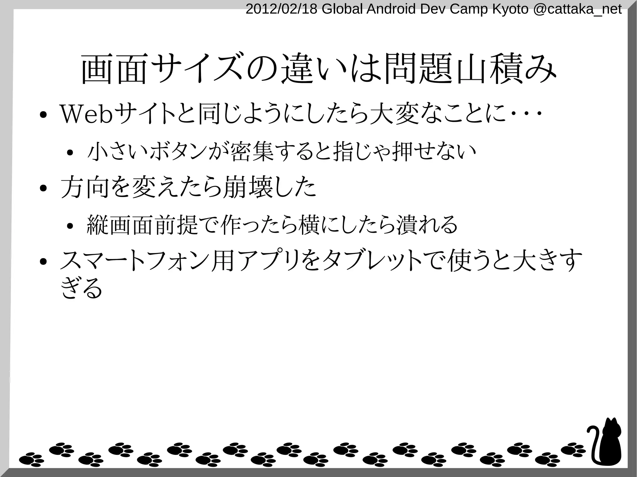 2012/02/18 Global Android Dev Camp Kyoto @cattaka_net



        画面サイズの違いは問題山積み
●   Webサイトと同じようにしたら大変なことに・・・
    ●   小さいボタンが密集すると指じゃ押せない
●   方向を変えたら崩壊した
    ●   縦画面前提で作ったら横にしたら潰れる
●   スマートフォン用アプリをタブレットで使うと大きす
    ぎる
 