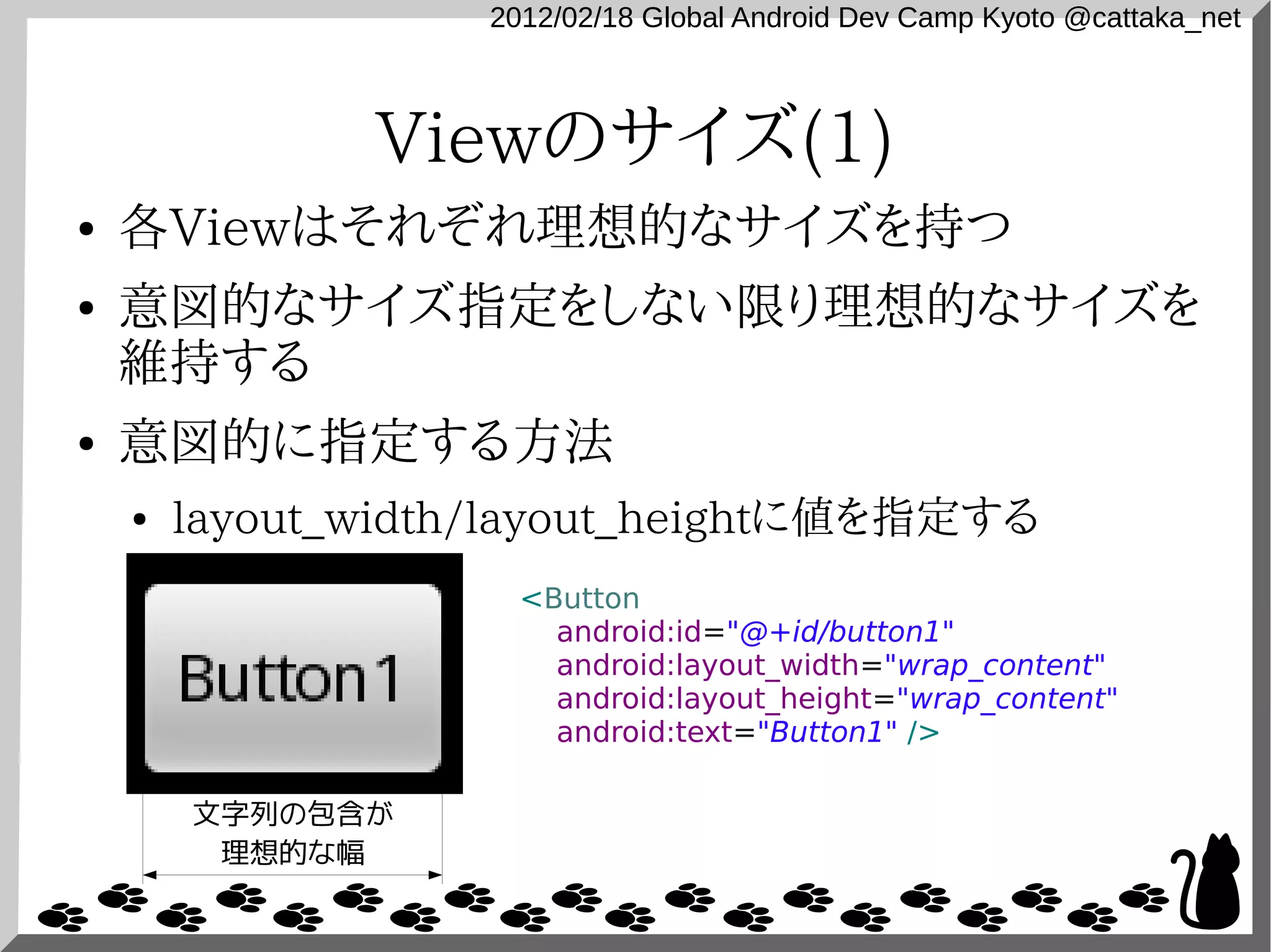 2012/02/18 Global Android Dev Camp Kyoto @cattaka_net



               Viewのサイズ(1)
●   各Viewはそれぞれ理想的なサイズを持つ
●   意図的なサイズ指定をしない限り理想的なサイズを
    維持する
●   意図的に指定する方法
    ●   layout_width/layout_heightに値を指定する
                      <Button
                        android:id="@+id/button1"
                        android:layout_width="wrap_content"
                        android:layout_height="wrap_content"
                        android:text="Button1" />

        文字列の包含が
         理想的な幅
 