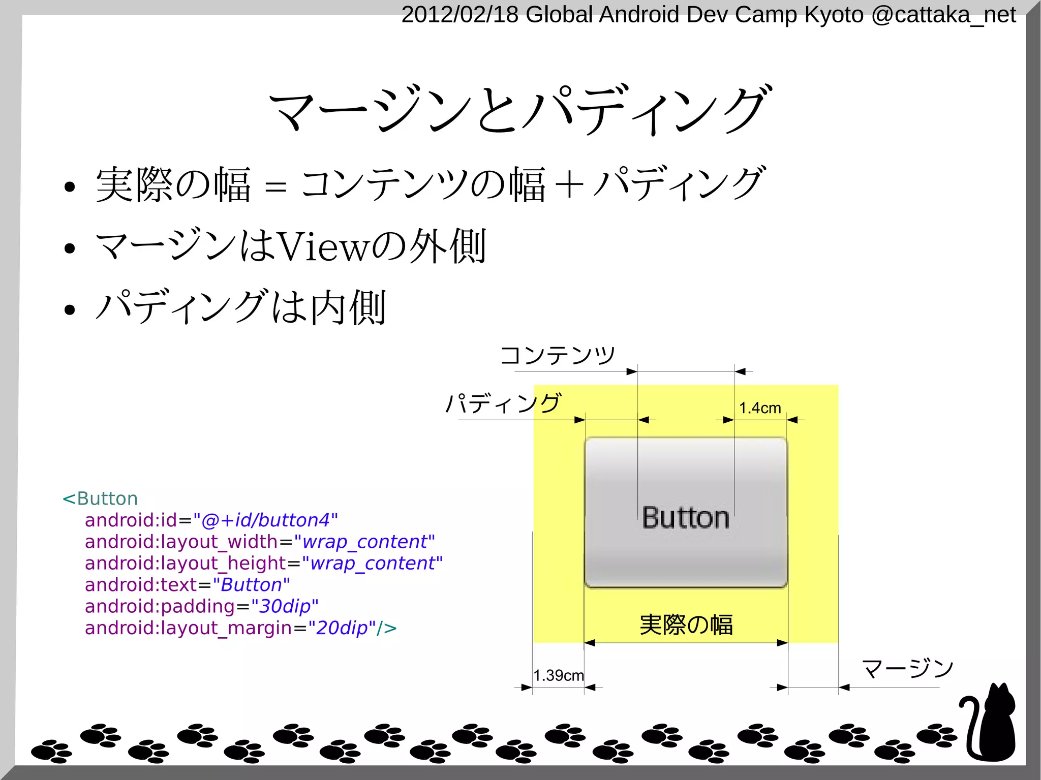 2012/02/18 Global Android Dev Camp Kyoto @cattaka_net



                    マージンとパディング
●   実際の幅 = コンテンツの幅 ＋ パディング
●   マージンはViewの外側
●   パディングは内側
                                           コンテンツ

                                         パディング                1.4cm




<Button
  android:id="@+id/button4"
  android:layout_width="wrap_content"
  android:layout_height="wrap_content"
  android:text="Button"
  android:padding="30dip"
  android:layout_margin="20dip"/>                    実際の幅

                                            1.39cm                      マージン
 