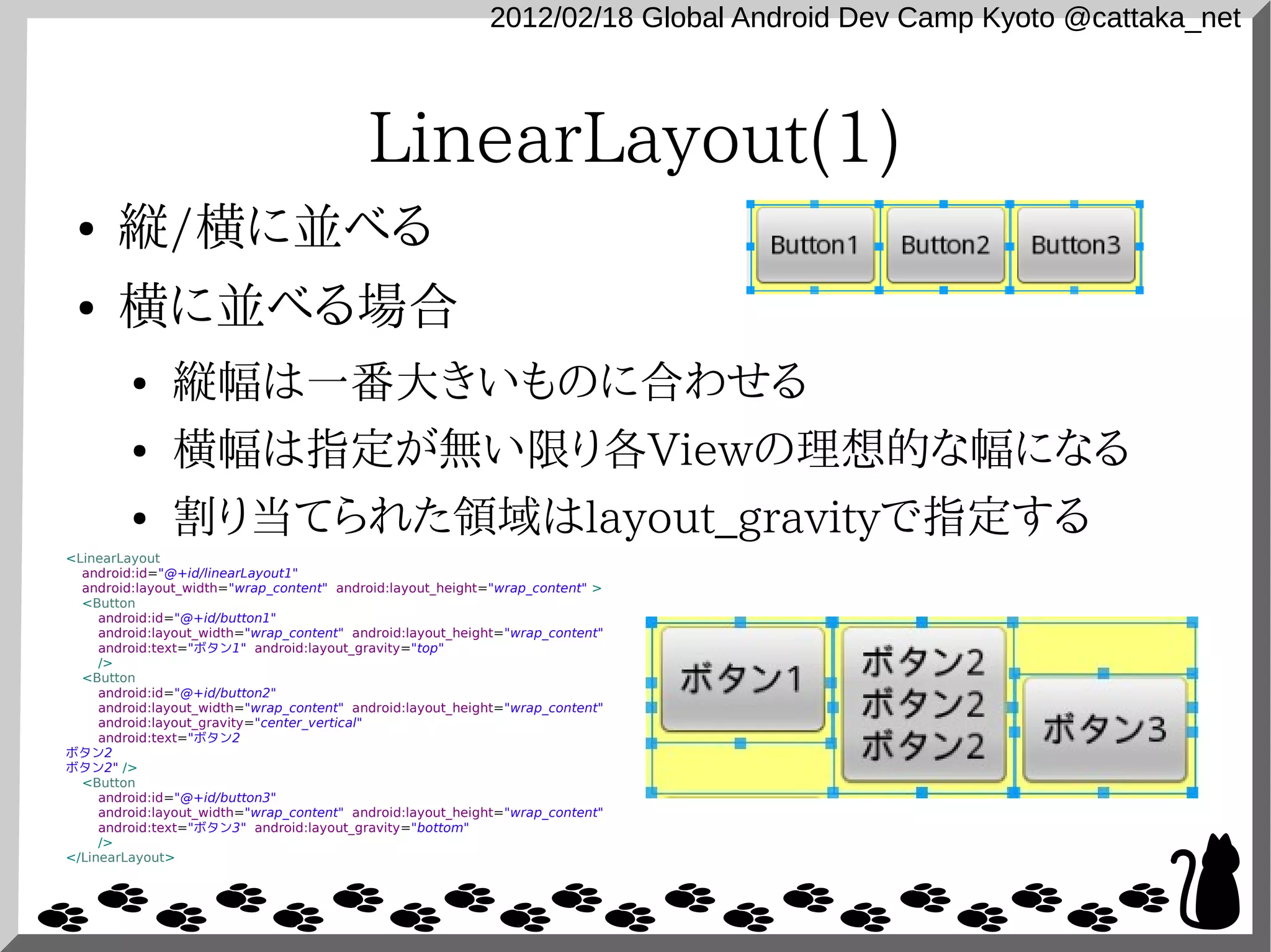 2012/02/18 Global Android Dev Camp Kyoto @cattaka_net



                                           LinearLayout(1)
 ●     縦/横に並べる
 ●     横に並べる場合
         ●     縦幅は一番大きいものに合わせる
         ●     横幅は指定が無い限り各Viewの理想的な幅になる
         ●     割り当てられた領域はlayout_gravityで指定する
<LinearLayout
  android:id="@+id/linearLayout1"
  android:layout_width="wrap_content" android:layout_height="wrap_content" >
  <Button
     android:id="@+id/button1"
     android:layout_width="wrap_content" android:layout_height="wrap_content"
     android:text="ボタン1" android:layout_gravity="top"
     />
  <Button
     android:id="@+id/button2"
     android:layout_width="wrap_content" android:layout_height="wrap_content"
     android:layout_gravity="center_vertical"
     android:text="ボタン2
ボタン2
ボタン2" />
  <Button
     android:id="@+id/button3"
     android:layout_width="wrap_content" android:layout_height="wrap_content"
     android:text="ボタン3" android:layout_gravity="bottom"
     />
</LinearLayout>
 