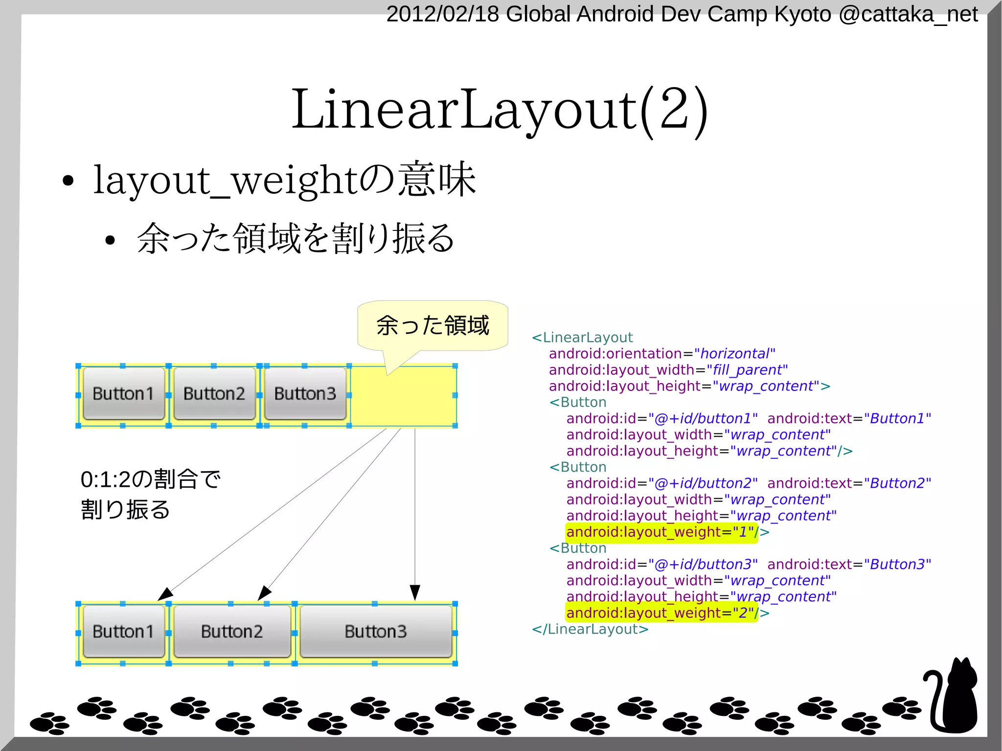 2012/02/18 Global Android Dev Camp Kyoto @cattaka_net



                LinearLayout(2)
●   layout_weightの意味
     ●   余った領域を割り振る

                   余った領域       <LinearLayout
                                 android:orientation="horizontal"
                                 android:layout_width="fill_parent"
                                 android:layout_height="wrap_content">
                                 <Button
                                    android:id="@+id/button1" android:text="Button1"
                                    android:layout_width="wrap_content"
                                    android:layout_height="wrap_content"/>
                                 <Button
    0:1:2の割合で                       android:id="@+id/button2" android:text="Button2"
                                    android:layout_width="wrap_content"
    割り振る                            android:layout_height="wrap_content"
                                    android:layout_weight="1"/>
                                 <Button
                                    android:id="@+id/button3" android:text="Button3"
                                    android:layout_width="wrap_content"
                                    android:layout_height="wrap_content"
                                    android:layout_weight="2"/>
                               </LinearLayout>
 