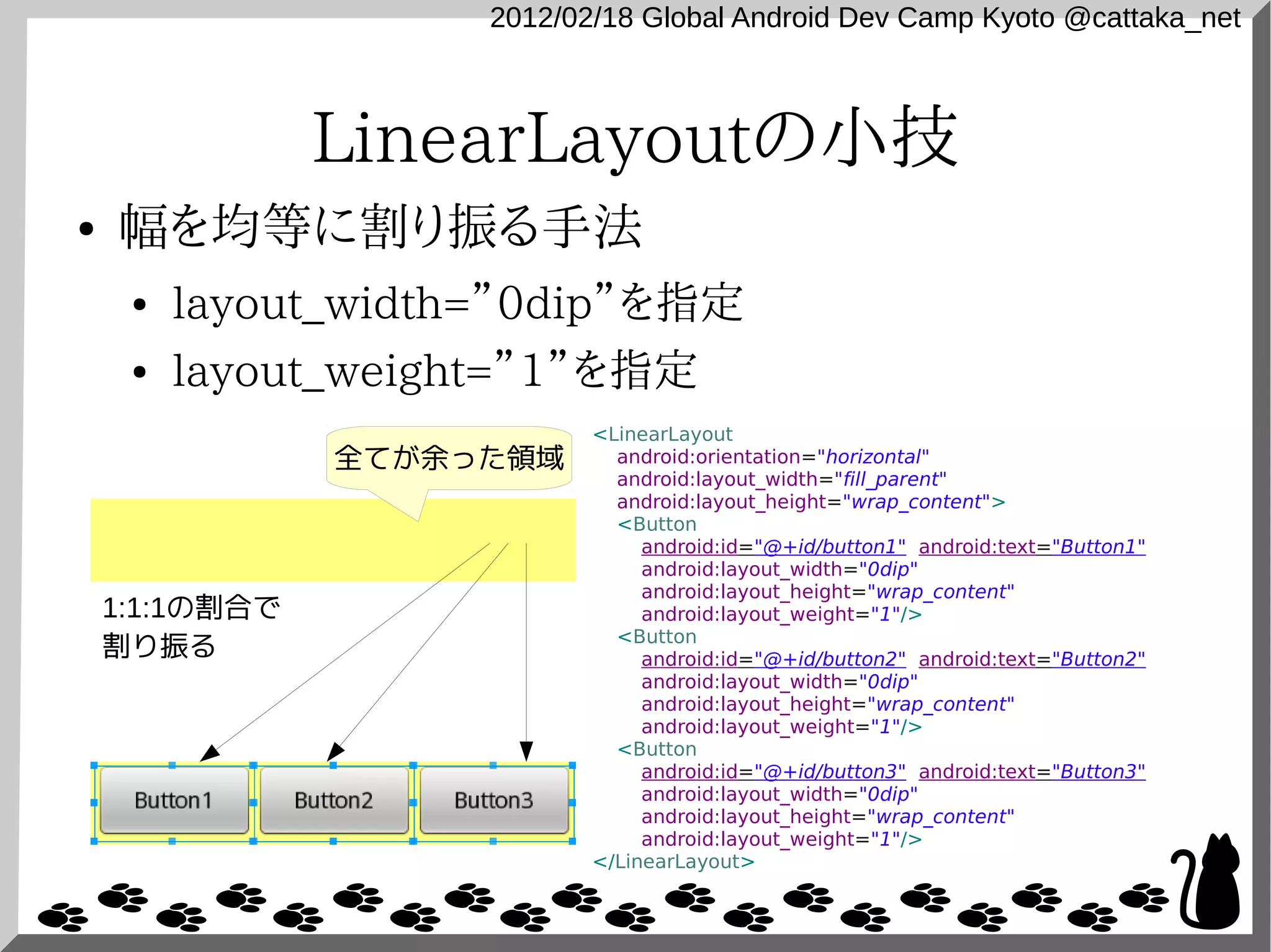 2012/02/18 Global Android Dev Camp Kyoto @cattaka_net



                LinearLayoutの小技
●   幅を均等に割り振る手法
     ●   layout_width=”0dip”を指定
     ●   layout_weight=”1”を指定
                            <LinearLayout
                全てが余った領域      android:orientation="horizontal"
                              android:layout_width="fill_parent"
                              android:layout_height="wrap_content">
                              <Button
                                 android:id="@+id/button1" android:text="Button1"
                                 android:layout_width="0dip"
                                 android:layout_height="wrap_content"
    1:1:1の割合で                    android:layout_weight="1"/>
                              <Button
    割り振る                         android:id="@+id/button2" android:text="Button2"
                                 android:layout_width="0dip"
                                 android:layout_height="wrap_content"
                                 android:layout_weight="1"/>
                              <Button
                                 android:id="@+id/button3" android:text="Button3"
                                 android:layout_width="0dip"
                                 android:layout_height="wrap_content"
                                 android:layout_weight="1"/>
                            </LinearLayout>
 