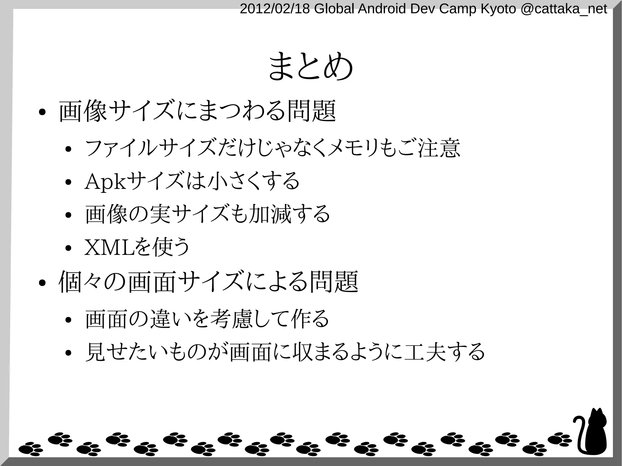 2012/02/18 Global Android Dev Camp Kyoto @cattaka_net



                    まとめ
●   画像サイズにまつわる問題
    ●   ファイルサイズだけじゃなくメモリもご注意
    ●   Apkサイズは小さくする
    ●   画像の実サイズも加減する
    ●   XMLを使う
●   個々の画面サイズによる問題
    ●   画面の違いを考慮して作る
    ●   見せたいものが画面に収まるように工夫する
 