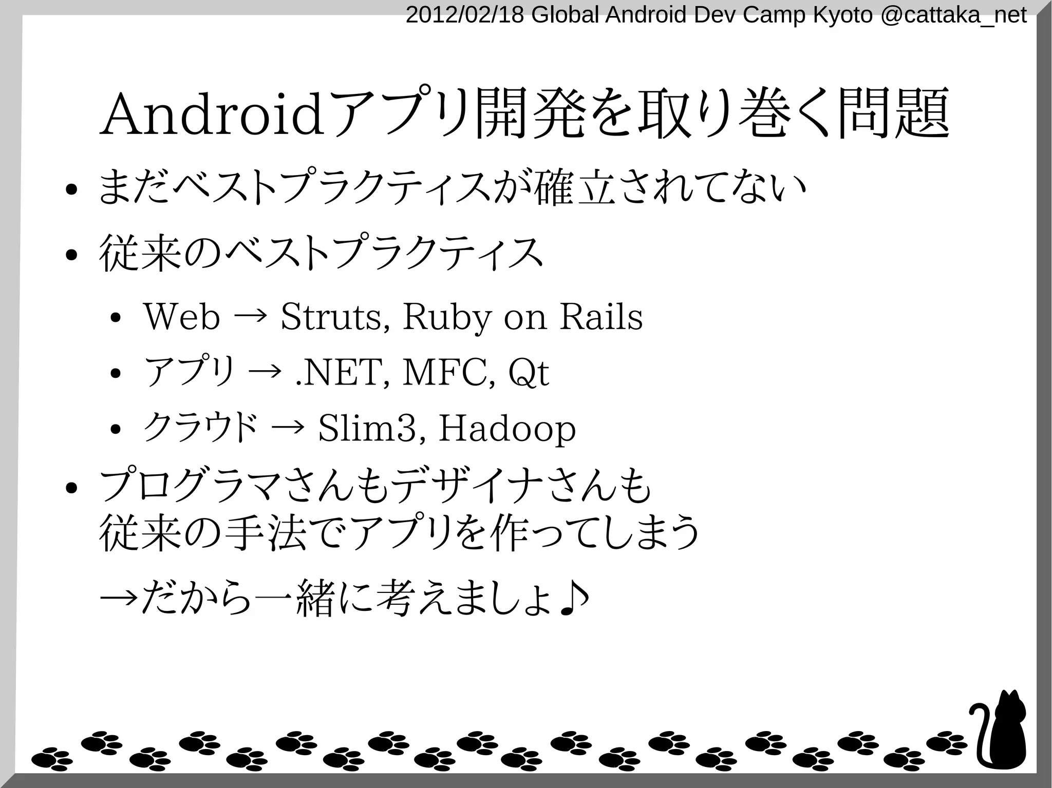 2012/02/18 Global Android Dev Camp Kyoto @cattaka_net



    Androidアプリ開発を取り巻く問題
●   まだベストプラクティスが確立されてない
●   従来のベストプラクティス
    ●   Web → Struts, Ruby on Rails
    ●   アプリ → .NET, MFC, Qt
    ●   クラウド → Slim3, Hadoop
●   プログラマさんもデザイナさんも
    従来の手法でアプリを作ってしまう
    →だから一緒に考えましょ♪
 