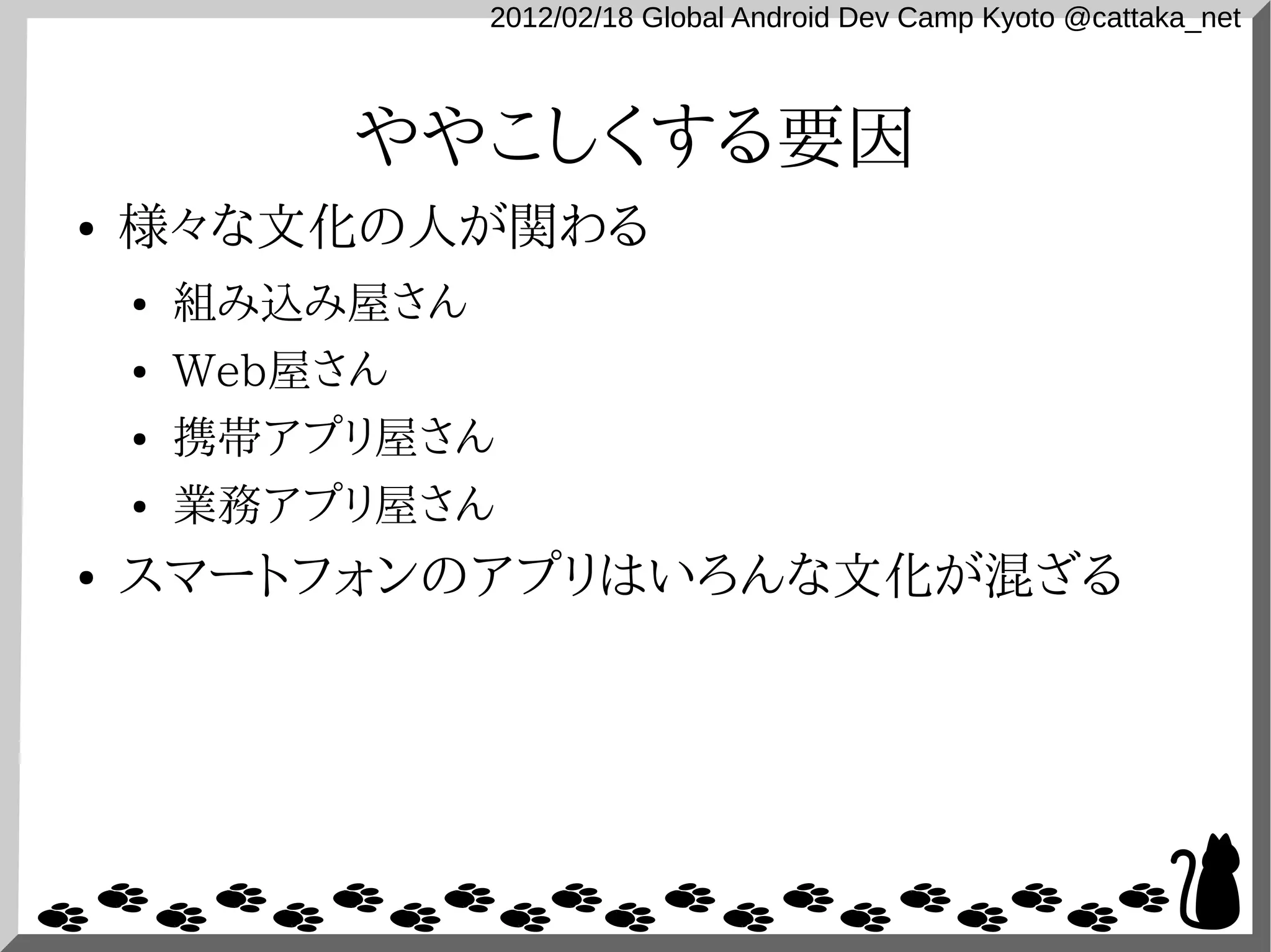 2012/02/18 Global Android Dev Camp Kyoto @cattaka_net



             ややこしくする要因
●   様々な文化の人が関わる
    ●   組み込み屋さん
    ●   Web屋さん
    ●   携帯アプリ屋さん
    ●   業務アプリ屋さん
●   スマートフォンのアプリはいろんな文化が混ざる
 