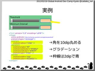 2012/02/18 Global Android Dev Camp Kyoto @cattaka_net



                                            実例



<?xml version="1.0" encoding="utf-8"?>
<shape
  xmlns:android="http://schemas.android.com/apk/res/android"
  android:shape="rectangle">

                                                     →角を10dip丸める
  <corners
    android:radius="10dp" />
  <gradient
    android:angle="90"
    android:startColor="#ffd8b2"
    android:endColor="#ffbf7f"                       →グラデーション
    android:type="linear" />

                                                     →枠線は2dipで青
  <stroke
    android:width="2dp"
    android:color="#0184D1"/>
</shape>
 
