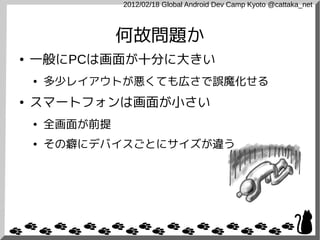 2012/02/18 Global Android Dev Camp Kyoto @cattaka_net



                 何故問題か
●   一般にPCは画面が十分に大きい
    ●   多少レイアウトが悪くても広さで誤魔化せる
●   スマートフォンは画面が小さい
    ●   全画面が前提
    ●   その癖にデバイスごとにサイズが違う
 