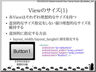2012/02/18 Global Android Dev Camp Kyoto @cattaka_net



               Viewのサイズ(1)
●   各Viewはそれぞれ理想的なサイズを持つ
●   意図的なサイズ指定をしない限り理想的なサイズを
    維持する
●   意図的に指定する方法
    ●   layout_width/layout_heightに値を指定する
                      <Button
                        android:id="@+id/button1"
                        android:layout_width="wrap_content"
                        android:layout_height="wrap_content"
                        android:text="Button1" />

        文字列の包含が
         理想的な幅
 