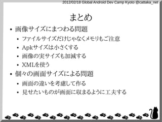 2012/02/18 Global Android Dev Camp Kyoto @cattaka_net



                    まとめ
●   画像サイズにまつわる問題
    ●   ファイルサイズだけじゃなくメモリもご注意
    ●   Apkサイズは小さくする
    ●   画像の実サイズも加減する
    ●   XMLを使う
●   個々の画面サイズによる問題
    ●   画面の違いを考慮して作る
    ●   見せたいものが画面に収まるように工夫する
 