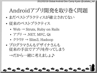 2012/02/18 Global Android Dev Camp Kyoto @cattaka_net



    Androidアプリ開発を取り巻く問題
●   まだベストプラクティスが確立されてない
●   従来のベストプラクティス
    ●   Web → Struts, Ruby on Rails
    ●   アプリ → .NET, MFC, Qt
    ●   クラウド → Slim3, Hadoop
●   プログラマさんもデザイナさんも
    従来の手法でアプリを作ってしまう
    →だから一緒に考えましょ♪
 