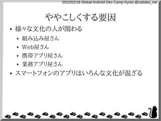 2012/02/18 Global Android Dev Camp Kyoto @cattaka_net



             ややこしくする要因
●   様々な文化の人が関わる
    ●   組み込み屋さん
    ●   Web屋さん
    ●   携帯アプリ屋さん
    ●   業務アプリ屋さん
●   スマートフォンのアプリはいろんな文化が混ざる
 