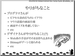 2012/02/18 Global Android Dev Camp Kyoto @cattaka_net



               やりがちなこと
●   プログラマさんが
    ●   ピクセル決め打ちのレイアウト
    ●   マウス前提の画面仕様
    ●   画面サイズを考慮してない
    ●   etc
●   デザイナさんがやりがちなこと(?)
    ●   Web系の手法がそのまま持ち込まれる
    ●   Bitmapがデーンと貼られる
    ●   etc
 