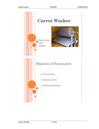 Daniel Gauci                  HND2B          0440389(M)




                 Carrot Washer



                 Daniel Gauci
                 2009
                 HND2B




                Objectives of Presentation


                      General Aims

                      Implementation

                      Testing and Results




Carrot Washer                   1 of 10
 