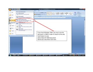 If you have Windows 2007, you must save the
document in 2003 in order to attach to the wiki.
Scroll down to save
Select Word 97-2003 Document
Name your document from here
 