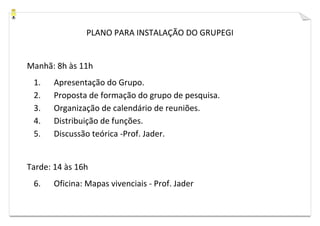 PLANO PARA INSTALAÇÃO DO GRUPEGI


Manhã: 8h às 11h
 1.    Apresentação do Grupo.
 2.    Proposta de formação do grupo de pesquisa.
 3.    Organização de calendário de reuniões.
 4.    Distribuição de funções.
 5.    Discussão teórica -Prof. Jader.


Tarde: 14 às 16h
 6.    Oficina: Mapas vivenciais - Prof. Jader
 