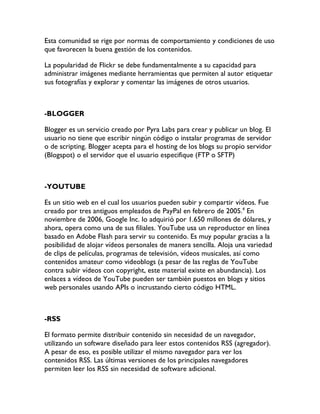 Esta comunidad se rige por normas de comportamiento y condiciones de uso
que favorecen la buena gestión de los contenidos.

La popularidad de Flickr se debe fundamentalmente a su capacidad para
administrar imágenes mediante herramientas que permiten al autor etiquetar
sus fotografías y explorar y comentar las imágenes de otros usuarios.



-BLOGGER

Blogger es un servicio creado por Pyra Labs para crear y publicar un blog. El
usuario no tiene que escribir ningún código o instalar programas de servidor
o de scripting. Blogger acepta para el hosting de los blogs su propio servidor
(Blogspot) o el servidor que el usuario especifique (FTP o SFTP)



-YOUTUBE

Es un sitio web en el cual los usuarios pueden subir y compartir vídeos. Fue
creado por tres antiguos empleados de PayPal en febrero de 2005.4 En
noviembre de 2006, Google Inc. lo adquirió por 1.650 millones de dólares, y
ahora, opera como una de sus filiales. YouTube usa un reproductor en línea
basado en Adobe Flash para servir su contenido. Es muy popular gracias a la
posibilidad de alojar vídeos personales de manera sencilla. Aloja una variedad
de clips de películas, programas de televisión, vídeos musicales, así como
contenidos amateur como videoblogs (a pesar de las reglas de YouTube
contra subir vídeos con copyright, este material existe en abundancia). Los
enlaces a vídeos de YouTube pueden ser también puestos en blogs y sitios
web personales usando APIs o incrustando cierto código HTML.



-RSS

El formato permite distribuir contenido sin necesidad de un navegador,
utilizando un software diseñado para leer estos contenidos RSS (agregador).
A pesar de eso, es posible utilizar el mismo navegador para ver los
contenidos RSS. Las últimas versiones de los principales navegadores
permiten leer los RSS sin necesidad de software adicional.
 