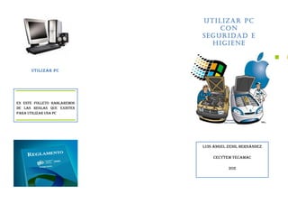 Utilizar PC
                                 Con
                             Seguridad E
                               Higiene



      Utilizar PC




En este folleto hablaremos
de las reglas que existen
para utilizar una PC




                             Luis Ángel Zenil Hernández

                                 CECYTEM TECAMAC

                                        202
 