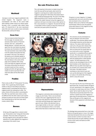 GenreBar code /Price/Issue dateMastheadThis is all important information so readers know how much the issue will be each week, what month the magazine is covering and so readers know that the magazine is giving them information they would need in order to keep purchasing Kerrang. This issue is from May 2009 and priced at £2.20. The price and the date can influence the reader’s decision to buy the magazine as it could be an old issue or too dear to buy in their opinion so this is very important in a magazine. The price for Kerrang is reasonable as there is plenty to read, lots of extras and more than one poster which all come free. <br />The genre is a music magazine. It is largely associated with rock music and all the cover stars are known to live a rock and roll lifestyle. Artists such as Red hot chilli peppers and the Kaiser chiefs are also very popular artists which feature in this magazine as they fit the genre extremely well. Kerrang Is a rock music magazine published in the United Kingdom. The magazine's name is onomatopoeic and refers to the sound made when playing a power chord on an electric guitar.   Kerrang is also a successful radio station along with a TV channel full of  the more mainstream side of the rock music as well as classic rock bands like Aerosmith, and Guns N' Roses.<br />  <br />Costume<br />Cover lines1428750120015<br />The costumes are very stereotypical as they are whatever rock artist would usually wear. The costumes always consist of the spiked funky hair and the black eye make up. The colours which have been used such as the grey shirts indicate that rock artists are not very formal as their shirts are loose and not smartly done up as an artist such as Justin Timberlake would who is a completely different genre of music .The colour grey is seen to be a neutral colour and so this contrasts well with the heading which is white blocked capitals. The facial expressions of the artists are also stereotypical traits of rock band members as this shows they are different from any other kind of genre as you wouldn’t see a classical artist create such poses. The whole costume contributes to their kind of music and sums up the whole genre of the magazine as it plays on the whole idea of Kerrang which is crazy and unusual. There are several articles featured on the front page. For example world exclusive studio reports on Paramore and also “your one – stop guide to Marilyn Manson”. All these cover lines apart from the main feature are placed into boxes near the bottom of the page. The cover promotes many inside articles to let the readers know what else they can expect in the issue. The names of the bands are all in blocked capitals to make sure they are seen just as much as the main feature in the centre of the page and to symbolize other artists music and make the magazine sell more. The names of the artists are also all in red which stands out from a neutral background which will again gain other readers to want to purchase this and read more about all the other bands inside.<br />RepresentationThis magazine is extremely male orientated as the images are all of males. There is not one female issued on the cover suggesting that this issue or every issue only represents male bands as being rock artists and that females don’t apply to this genre of music. White is the dominant race as every single member on the cover is white and this is also stereotypical as there is not mainly black artists that tend to create heave rock music. At the top of the page there is a banner which says “30 seconds to mars” along with three other examples. These also relate to the genre of Kerrang magazine and to also grab the reader’s attention on to other additions this magazine is presenting in this month’s issue. BannersThe ideology being represented here is that male bands are the greater genre in music. the images used show that bands think and act as they are in control and don’t conform to certain roles in society because they are quite rebellious and play on this as that’s what rock bands are often stereotyped as .IdeologyCover starThe cover stars for this issue of Kerrang is the band Green Day. The band matches the genre of music represented in the magazine as they are known to create heavy rock music. The pull quote “we’ve made the album of our lives” shows they are passionate about their music and this is a great issue of this magazine as green day are extremely famous .Furthermore they suit the genre of this magazine and because of their popularity it will attract many readers.FreebiesThere is also an offer of “5 free posters” for every reader. This is a good way of attracting the readers as they are more likely to purchase a magazine which is promoting free items than a magazine which has nothing else to offer. The colour scheme of the box which is promoting the free offers has used them exact colours as they are different from the other colours such as green and grey to stand out more and to set them apart from everything else on the front cover which creates a better effect.<br />