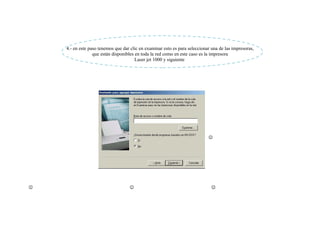 4.- en este paso tenemos que dar clic en examinar esto es para seleccionar una de las impresoras,
                  que están disponibles en toda la red como en este caso es la impresora
                                        Laser jet 1000 y siguiente




                                                                             




                                                                             
 
