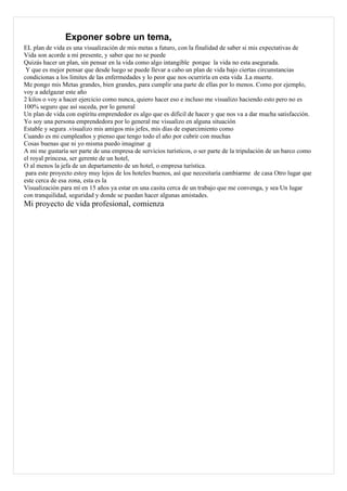 Exponer sobre un tema,
EL plan de vida es una visualización de mis metas a futuro, con la finalidad de saber si mis expectativas de
Vida son acorde a mi presente, y saber que no se puede
Quizás hacer un plan, sin pensar en la vida como algo intangible porque la vida no esta asegurada.
 Y que es mejor pensar que desde luego se puede llevar a cabo un plan de vida bajo ciertas circunstancias
condicionas a los limites de las enfermedades y lo peor que nos ocurriría en esta vida .La muerte.
Me pongo mis Metas grandes, bien grandes, para cumplir una parte de ellas por lo menos. Como por ejemplo,
voy a adelgazar este año
2 kilos o voy a hacer ejercicio como nunca, quiero hacer eso e incluso me visualizo haciendo esto pero no es
100% seguro que así suceda, por lo general
Un plan de vida con espíritu emprendedor es algo que es difícil de hacer y que nos va a dar mucha satisfacción.
Yo soy una persona emprendedora por lo general me visualizo en alguna situación
Estable y segura .visualizo mis amigos mis jefes, mis días de esparcimiento como
Cuando es mi cumpleaños y pienso que tengo todo el año por cubrir con muchas
Cosas buenas que ni yo misma puedo imaginar .g
A mi me gustaría ser parte de una empresa de servicios turísticos, o ser parte de la tripulación de un barco como
el royal princesa, ser gerente de un hotel,
O al menos la jefa de un departamento de un hotel, o empresa turística.
 para este proyecto estoy muy lejos de los hoteles buenos, así que necesitaría cambiarme de casa Otro lugar que
este cerca de esa zona, esta es la
Visualización para mí en 15 años ya estar en una casita cerca de un trabajo que me convenga, y sea Un lugar
con tranquilidad, seguridad y donde se puedan hacer algunas amistades.
Mi proyecto de vida profesional, comienza
 