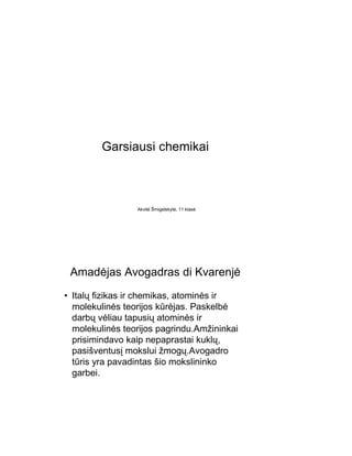 Garsiausi chemikai



                 Akvilė Šmigelskytė, 11 klasė




 Amadėjas Avogadras di Kvarenjė
• Italų fizikas ir chemikas, atominės ir
  molekulinės teorijos kūrėjas. Paskelbė
  darbų vėliau tapusių atominės ir
  molekulinės teorijos pagrindu.Amžininkai
  prisimindavo kaip nepaprastai kuklų,
  pasišventusį mokslui žmogų.Avogadro
  tūris yra pavadintas šio mokslininko
  garbei.
 