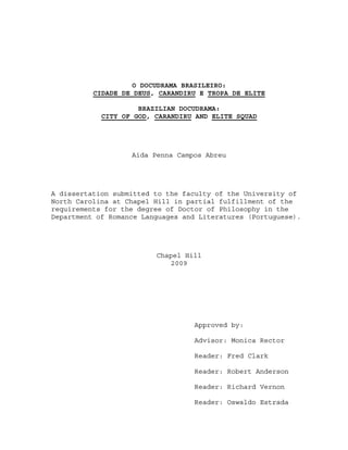 O DOCUDRAMA BRASILEIRO:
          CIDADE DE DEUS, CARANDIRU E TROPA DE ELITE

                     BRAZILIAN DOCUDRAMA:
            CITY OF GOD, CARANDIRU AND ELITE SQUAD




                   Aida Penna Campos Abreu




A dissertation submitted to the faculty of the University of
North Carolina at Chapel Hill in partial fulfillment of the
requirements for the degree of Doctor of Philosophy in the
Department of Romance Languages and Literatures (Portuguese).




                         Chapel Hill
                             2009




                                   Approved by:

                                   Advisor: Monica Rector

                                   Reader: Fred Clark

                                   Reader: Robert Anderson

                                   Reader: Richard Vernon

                                   Reader: Oswaldo Estrada
 