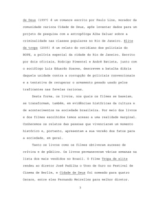 de Deus (1997) é um romance escrito por Paulo Lins, morador da

comunidade carioca Cidade de Deus, após levantar dados para um

projeto de pesquisa com a antropóloga Alba Zaluar sobre a

criminalidade nas classes populares no Rio de Janeiro. Elite

da tropa (2005) é um relato do cotidiano dos policiais do

BOPE, a polícia especial da cidade do Rio de Janeiro. Escrito

por dois oficiais, Rodrigo Pimentel e André Batista, junto com

o sociólogo Luiz Eduardo Soares, descrevem a batalha diária

daquela unidade contra a corrupção de policiais convencionais

e a tentativa de recuperar o armamento pesado usado pelos

traficantes nas favelas cariocas.

     Desta forma, os livros, nos quais os filmes se baseiam,

se transformam, também, em evidências históricas da cultura e

de acontecimentos na sociedade brasileira. Por meio dos livros

e dos filmes escolhidos temos acesso a uma realidade marginal.

Conhecemos os relatos das pessoas que vivenciaram um momento

histórico e, portanto, apresentam a sua versão dos fatos para

a sociedade, em geral.

     Tanto os livros como os filmes obtiveram sucesso de

crítica e de público. Os livros permaneceram várias semanas na

lista dos mais vendidos no Brasil. O filme Tropa de elite

rendeu ao diretor José Padilha o Urso de Ouro no Festival de

Cinema de Berlim, e Cidade de Deus foi nomeado para quatro

Oscars, entre eles Fernando Meirelles para melhor diretor.

                              3
 