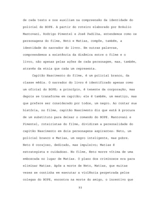 de cada texto e nos auxiliam na compreensão da identidade do

policial do BOPE. A partir do roteiro elaborado por Bráulio

Mantovani, Rodrigo Pimentel e José Padilha, entendemos como os

personagens do filme, Neto e Matias, compõe, também, a

identidade do narrador do livro. Em outras palavras,

compreendemos a existência da dinâmica entre o filme e o

livro, não apenas pelas ações de cada personagem, mas, também,

através da etnia que cada um representa.

     Capitão Nascimento do filme, é um policial branco, da

classe média. O narrador do livro é identificado apenas como

um oficial do BOPE; a princípio, é tenente da corporação, mas

depois se transforma em capitão; ele é também, um mestiço, mas

que prefere ser considerado por todos, um negro. Ao contar sua

história, no filme, capitão Nascimento diz que está à procura

de um substituto para deixar o comando do BOPE. Mantovani e

Pimentel, roteiristas do filme, dividiram a personalidade do

capitão Nascimento em dois personagens aspirantes: Neto, um

policial branco e Matias, um negro inteligente, mas pobre.

Neto é corajoso, dedicado, mas impulsivo; Matias é

estrategista e cuidadoso. No filme, Neto morre vítima de uma

emboscada no lugar de Matias. O plano dos criminosos era para

eliminar Matias. Após a morte de Neto, Matias, que muitas

vezes se continha em executar a violência perpetrada pelos

colegas do BOPE, encontra na morte do amigo, o incentivo que

                              93
 