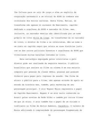 lhe faltava para se unir de corpo e alma ao espírito da

corporação necessário a um oficial do BOPE no combate aos

criminosos dos morros cariocas. Desta forma, Matias, se

transforma não apenas no sucessor de Nascimento, capitão

dedicado e orgulhoso do BOPE e narrador do filme, mas,

inclusive, no narrador mestiço não identificado por um nome

próprio do livro Elite da tropa. Ao transformar-se no narrador

do livro, o diretor do filme e os roteiristas, dão um nome e

um rosto ao capitão negro que relata as suas histórias junto

com as dos outros policiais honestos e orgulhosos do BOPE que

vivenciaram muitas batalhas contadas no livro.

     Esta estratégia empregada pelos roteiristas e pelo

diretor pode ser analisada da seguinte maneira. O público

brasileiro que assiste ao filme no cinema é em sua maioria

composto por pessoas da classe média; pessoas que possuem

dinheiro para pagar pelo ingresso da sessão. Uma forma de

atrair o público para o filme, não apenas através do apelo ao

enredo da história mas, também, pelo marketing de seu

personagem principal. O ator Wagner Moura representa o papel

do Capitão Nascimento. Wagner é um ator muito conhecido no

Brasil pelas novelas da Rede Globo e também por outros filmes

em que já atuou. O ator também faz o papel de um viciado e

traficante no filme de Hector Babenco, Carandiru. O talento de

Moura adicionado à complexidade do personagem fragmentado de

                              94
 